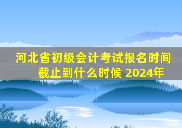 河北省初级会计考试报名时间截止到什么时候 2024年